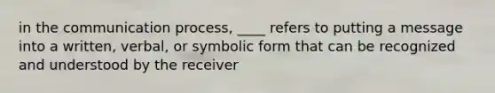 in the communication process, ____ refers to putting a message into a written, verbal, or symbolic form that can be recognized and understood by the receiver