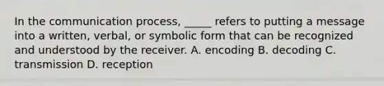 ​In the communication process, _____ refers to putting a message into a written, verbal, or symbolic form that can be recognized and understood by the receiver. ​A. encoding ​B. decoding ​C. transmission D. ​reception