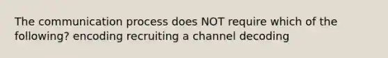 The communication process does NOT require which of the following? encoding recruiting a channel decoding