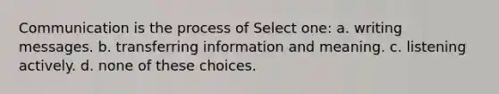 Communication is the process of Select one: a. writing messages. b. transferring information and meaning. c. listening actively. d. none of these choices.