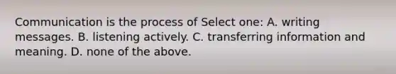 Communication is the process of Select one: A. writing messages. B. listening actively. C. transferring information and meaning. D. none of the above.