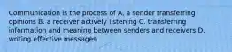 Communication is the process of A. a sender transferring opinions B. a receiver actively listening C. transferring information and meaning between senders and receivers D. writing effective messages