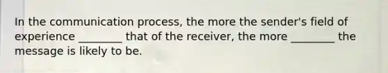 In the communication process, the more the sender's field of experience ________ that of the receiver, the more ________ the message is likely to be.