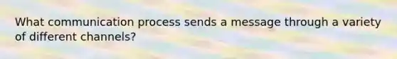 What communication process sends a message through a variety of different channels?