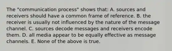 The "communication process" shows that: A. sources and receivers should have a common frame of reference. B. the receiver is usually not influenced by the nature of the message channel. C. sources decode messages and receivers encode them. D. all media appear to be equally effective as message channels. E. None of the above is true.