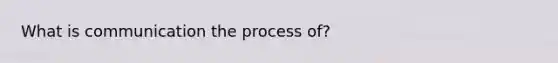 What is communication the process of?