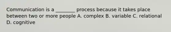 Communication is a ________ process because it takes place between two or more people A. complex B. variable C. relational D. cognitive