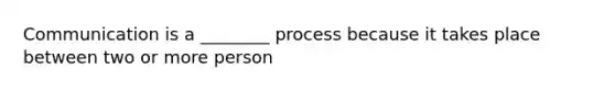 Communication is a ________ process because it takes place between two or more person