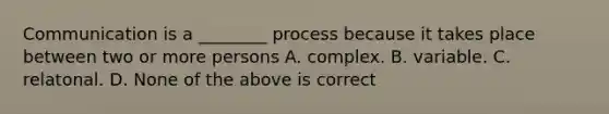 Communication is a ________ process because it takes place between two or more persons A. complex. B. variable. C. relatonal. D. None of the above is correct