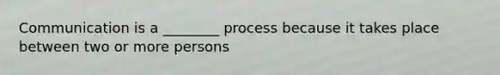 Communication is a ________ process because it takes place between two or more persons