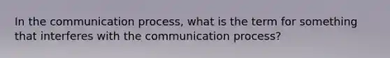 In the communication process, what is the term for something that interferes with the communication process?