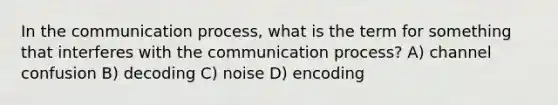 In <a href='https://www.questionai.com/knowledge/kTysIo37id-the-communication-process' class='anchor-knowledge'>the communication process</a>, what is the term for something that interferes with the communication process? A) channel confusion B) decoding C) noise D) encoding