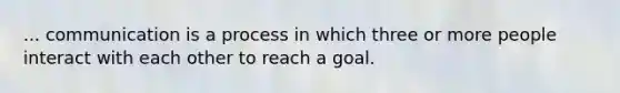 ... communication is a process in which three or more people interact with each other to reach a goal.