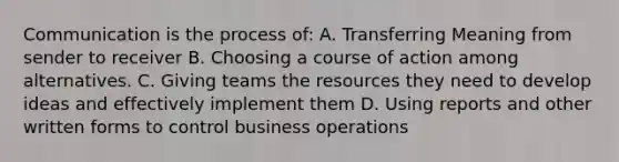 Communication is the process of: A. Transferring Meaning from sender to receiver B. Choosing a course of action among alternatives. C. Giving teams the resources they need to develop ideas and effectively implement them D. Using reports and other written forms to control business operations