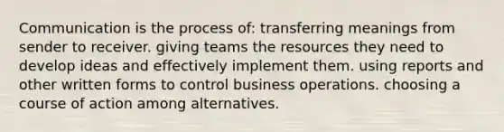 Communication is the process of: transferring meanings from sender to receiver. giving teams the resources they need to develop ideas and effectively implement them. using reports and other written forms to control business operations. choosing a course of action among alternatives.