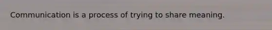 Communication is a process of trying to share meaning.