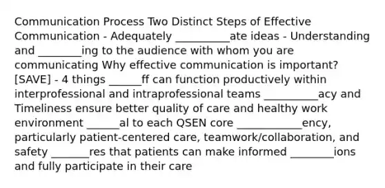 Communication Process Two Distinct Steps of Effective Communication - Adequately __________ate ideas - Understanding and ________ing to the audience with whom you are communicating Why effective communication is important? [SAVE] - 4 things ______ff can function productively within interprofessional and intraprofessional teams __________acy and Timeliness ensure better quality of care and healthy work environment ______al to each QSEN core ____________ency, particularly patient-centered care, teamwork/collaboration, and safety _______res that patients can make informed ________ions and fully participate in their care