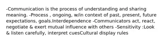 -Communication is the process of understanding and sharing meaning. -Process , ongoing, w/in context of past, present, future expectations, goals.Interdependence -Communicators act, react, negotiate & exert mutual influence with others -Sensitivity :Look & listen carefully, interpret cuesCultural display rules