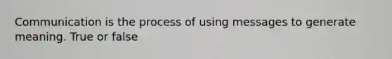 Communication is the process of using messages to generate meaning. True or false