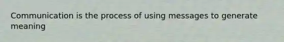 Communication is the process of using messages to generate meaning