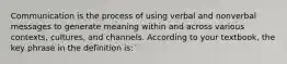 Communication is the process of using verbal and nonverbal messages to generate meaning within and across various contexts, cultures, and channels. According to your textbook, the key phrase in the definition is: