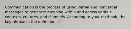 Communication is the process of using verbal and nonverbal messages to generate meaning within and across various contexts, cultures, and channels. According to your textbook, the key phrase in the definition is: