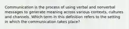 Communication is the process of using verbal and nonverbal messages to generate meaning across various contexts, cultures and channels. Which term in this definition refers to the setting in which the communication takes place?