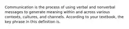 Communication is the process of using verbal and nonverbal messages to generate meaning within and across various contexts, cultures, and channels. According to your textbook, the key phrase in this definition is.