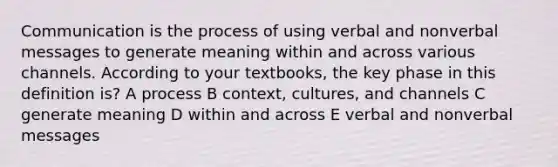 Communication is the process of using verbal and nonverbal messages to generate meaning within and across various channels. According to your textbooks, the key phase in this definition is? A process B context, cultures, and channels C generate meaning D within and across E verbal and nonverbal messages