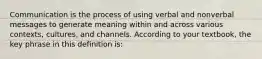 Communication is the process of using verbal and nonverbal messages to generate meaning within and across various contexts, cultures, and channels. According to your textbook, the key phrase in this definition is: