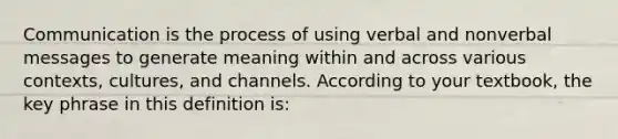 Communication is the process of using verbal and nonverbal messages to generate meaning within and across various contexts, cultures, and channels. According to your textbook, the key phrase in this definition is: