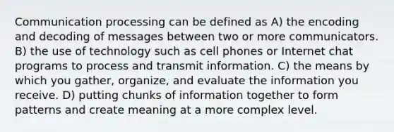 Communication processing can be defined as A) the encoding and decoding of messages between two or more communicators. B) the use of technology such as cell phones or Internet chat programs to process and transmit information. C) the means by which you gather, organize, and evaluate the information you receive. D) putting chunks of information together to form patterns and create meaning at a more complex level.