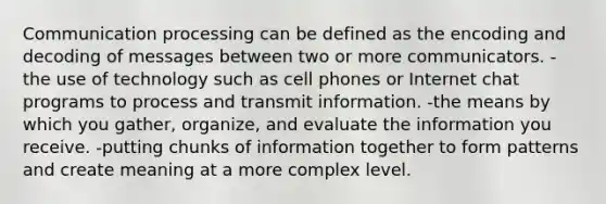 <a href='https://www.questionai.com/knowledge/kaIZL86zLL-communication-process' class='anchor-knowledge'>communication process</a>ing can be defined as the encoding and decoding of messages between two or more communicators. -the use of technology such as cell phones or Internet chat programs to process and transmit information. -the means by which you gather, organize, and evaluate the information you receive. -putting chunks of information together to form patterns and create meaning at a more complex level.