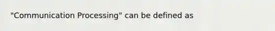 "Communication Processing" can be defined as