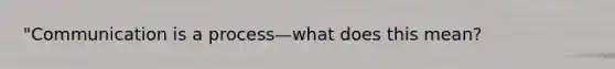 "Communication is a process—what does this mean?