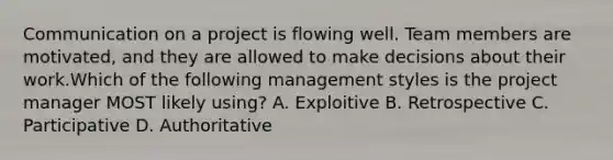 Communication on a project is flowing well. Team members are motivated, and they are allowed to make decisions about their work.Which of the following management styles is the project manager MOST likely using? A. Exploitive B. Retrospective C. Participative D. Authoritative