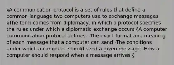 §A communication protocol is a set of rules that define a common language two computers use to exchange messages §The term comes from diplomacy, in which a protocol specifies the rules under which a diplomatic exchange occurs §A computer communication protocol defines: -The exact format and meaning of each message that a computer can send -The conditions under which a computer should send a given message -How a computer should respond when a message arrives §