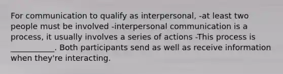 For communication to qualify as interpersonal, -at least two people must be involved -<a href='https://www.questionai.com/knowledge/kYcZI9dsWF-interpersonal-communication' class='anchor-knowledge'>interpersonal communication</a> is a process, it usually involves a series of actions -This process is ___________. Both participants send as well as receive information when they're interacting.