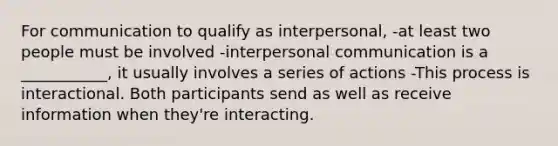 For communication to qualify as interpersonal, -at least two people must be involved -<a href='https://www.questionai.com/knowledge/kYcZI9dsWF-interpersonal-communication' class='anchor-knowledge'>interpersonal communication</a> is a ___________, it usually involves a series of actions -This process is interactional. Both participants send as well as receive information when they're interacting.