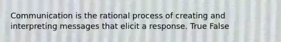 Communication is the rational process of creating and interpreting messages that elicit a response. True False