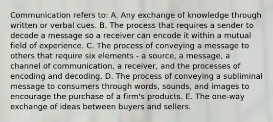 Communication refers to: A. Any exchange of knowledge through written or verbal cues. B. The process that requires a sender to decode a message so a receiver can encode it within a mutual field of experience. C. The process of conveying a message to others that require six elements - a source, a message, a channel of communication, a receiver, and the processes of encoding and decoding. D. The process of conveying a subliminal message to consumers through words, sounds, and images to encourage the purchase of a firm's products. E. The one-way exchange of ideas between buyers and sellers.