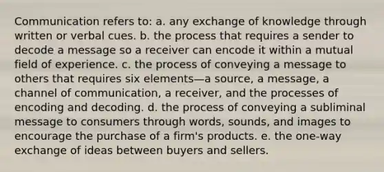 Communication refers to: a. any exchange of knowledge through written or verbal cues. b. the process that requires a sender to decode a message so a receiver can encode it within a mutual field of experience. c. the process of conveying a message to others that requires six elements—a source, a message, a channel of communication, a receiver, and the processes of encoding and decoding. d. the process of conveying a subliminal message to consumers through words, sounds, and images to encourage the purchase of a firm's products. e. the one-way exchange of ideas between buyers and sellers.