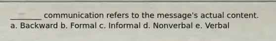 ________ communication refers to the message's actual content. a. Backward b. Formal c. Informal d. Nonverbal e. Verbal