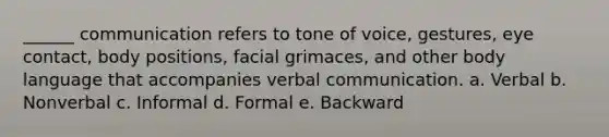 ______ communication refers to tone of voice, gestures, eye contact, body positions, facial grimaces, and other body language that accompanies verbal communication. a. Verbal b. Nonverbal c. Informal d. Formal e. Backward