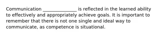 Communication _______________ is reflected in the learned ability to effectively and appropriately achieve goals. It is important to remember that there is not one single and ideal way to communicate, as competence is situational.