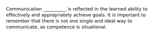 Communication __________ is reflected in the learned ability to effectively and appropriately achieve goals. It is important to remember that there is not one single and ideal way to communicate, as competence is situational.