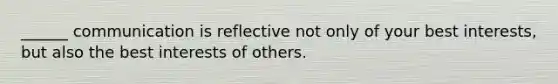 ______ communication is reflective not only of your best interests, but also the best interests of others.