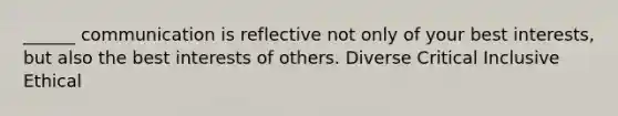 ______ communication is reflective not only of your best interests, but also the best interests of others. Diverse Critical Inclusive Ethical