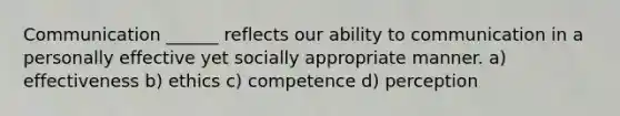 Communication ______ reflects our ability to communication in a personally effective yet socially appropriate manner. a) effectiveness b) ethics c) competence d) perception