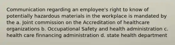 Communication regarding an employee's right to know of potentially hazardous materials in the workplace is mandated by the a. Joint commission on the Accreditation of healthcare organizations b. Occupational Safety and health administration c. health care finnancing administration d. state health department